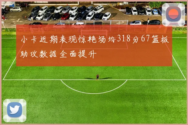 小卡近期表现惊艳场均318分67篮板助攻数据全面提升