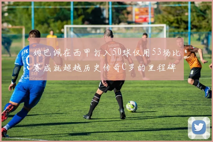 姆巴佩在西甲打入50球仅用53场比赛成就超越历史传奇C罗的里程碑