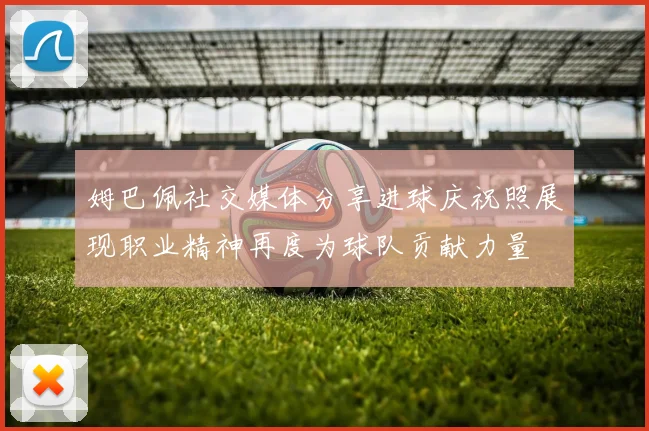 姆巴佩社交媒体分享进球庆祝照展现职业精神再度为球队贡献力量