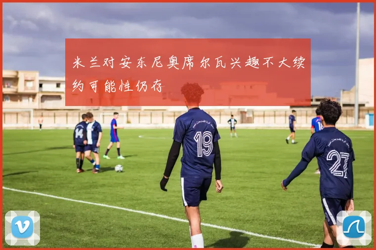 米兰对安东尼奥席尔瓦兴趣不大续约可能性仍存