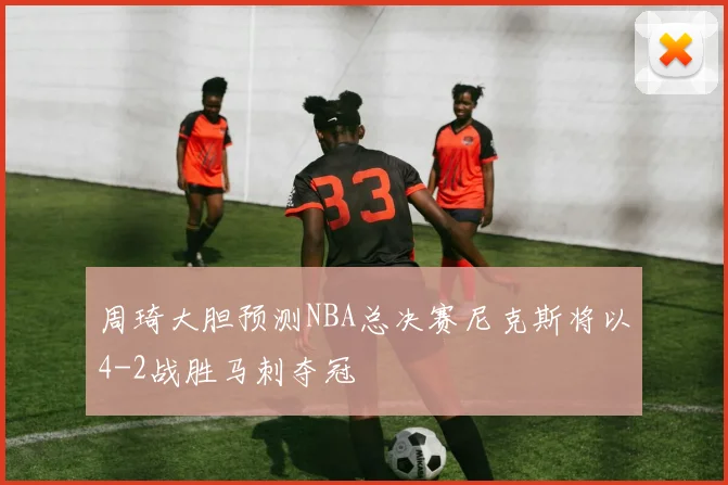 周琦大胆预测NBA总决赛尼克斯将以4-2战胜马刺夺冠