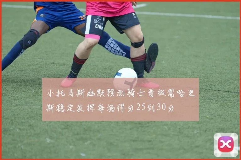 小托马斯幽默预测骑士晋级需哈里斯稳定发挥每场得分25到30分