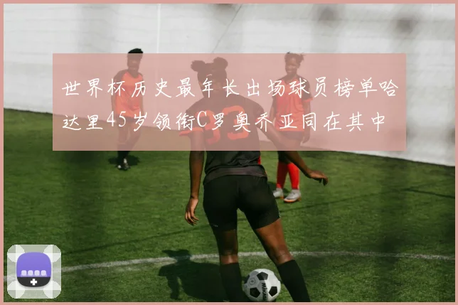 世界杯历史最年长出场球员榜单哈达里45岁领衔C罗奥乔亚同在其中