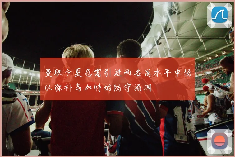 曼联今夏急需引进两名高水平中场以弥补乌加特的防守漏洞