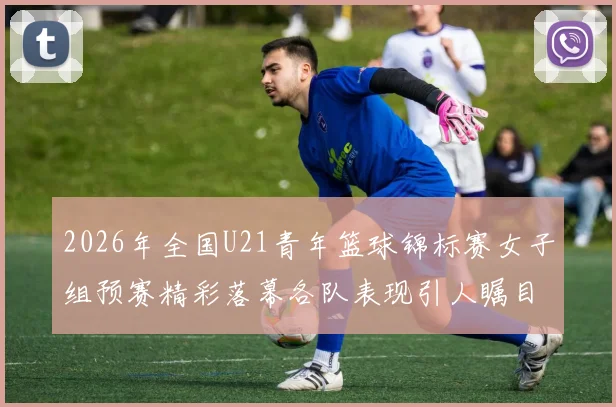 2026年全国U21青年篮球锦标赛女子组预赛精彩落幕各队表现引人瞩目