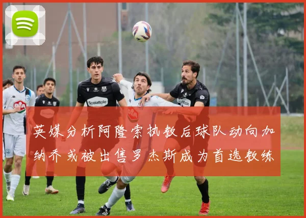 英媒分析阿隆索执教后球队动向加纳乔或被出售罗杰斯成为首选教练
