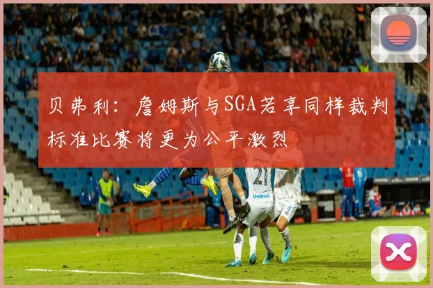 贝弗利：詹姆斯与SGA若享同样裁判标准比赛将更为公平激烈