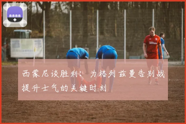 西蒙尼谈胜利：为格列兹曼告别战提升士气的关键时刻