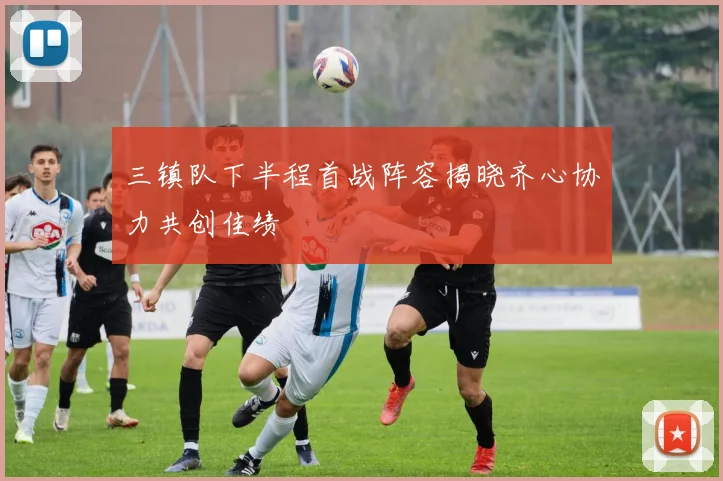 三镇队下半程首战阵容揭晓齐心协力共创佳绩