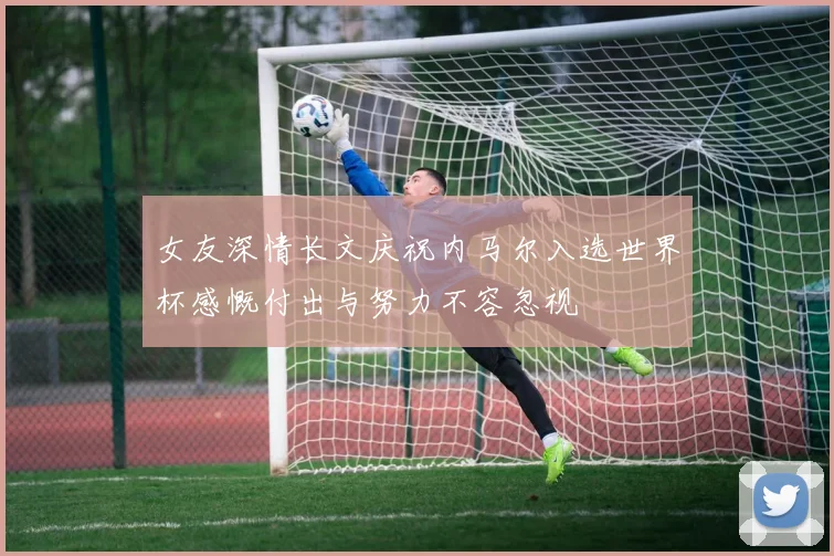 女友深情长文庆祝内马尔入选世界杯感慨付出与努力不容忽视