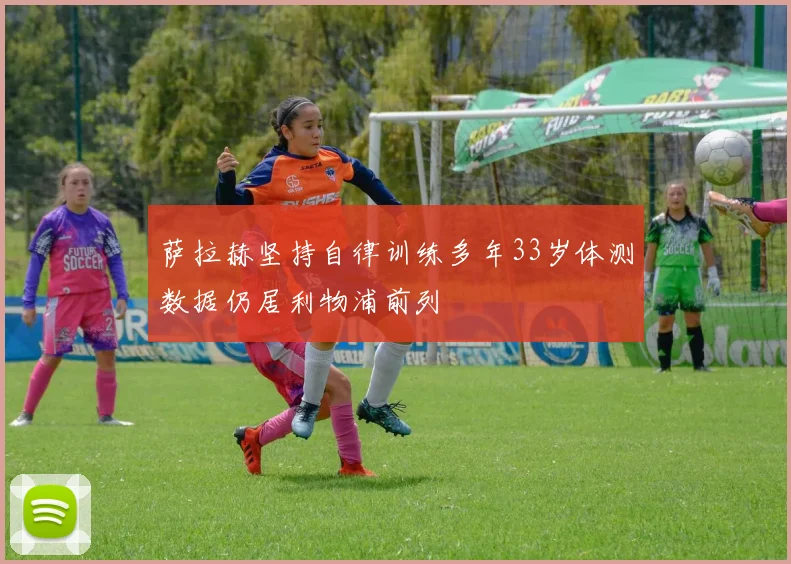 萨拉赫坚持自律训练多年33岁体测数据仍居利物浦前列