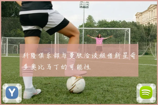 科隆俱乐部与曼联洽谈租借新星奇多奥比马丁的可能性