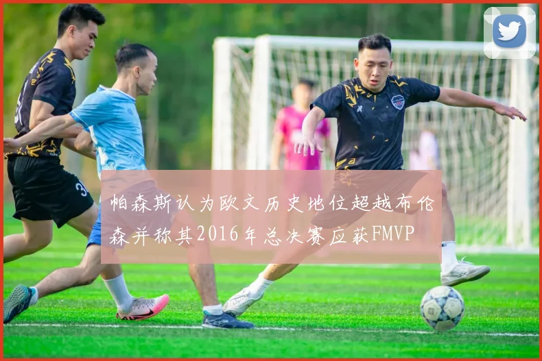 帕森斯认为欧文历史地位超越布伦森并称其2016年总决赛应获FMVP