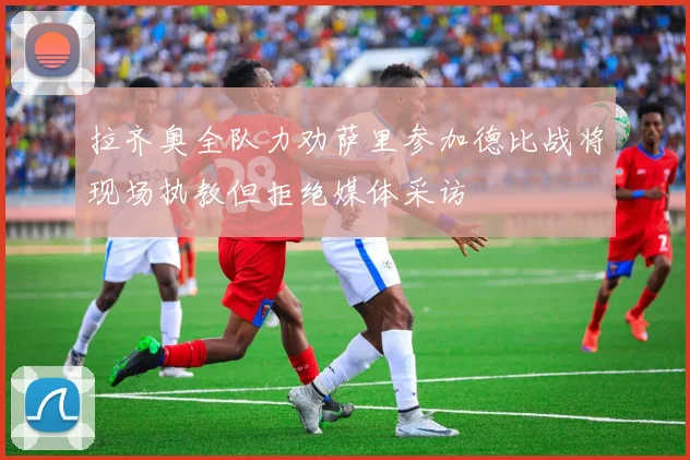 拉齐奥全队力劝萨里参加德比战将现场执教但拒绝媒体采访