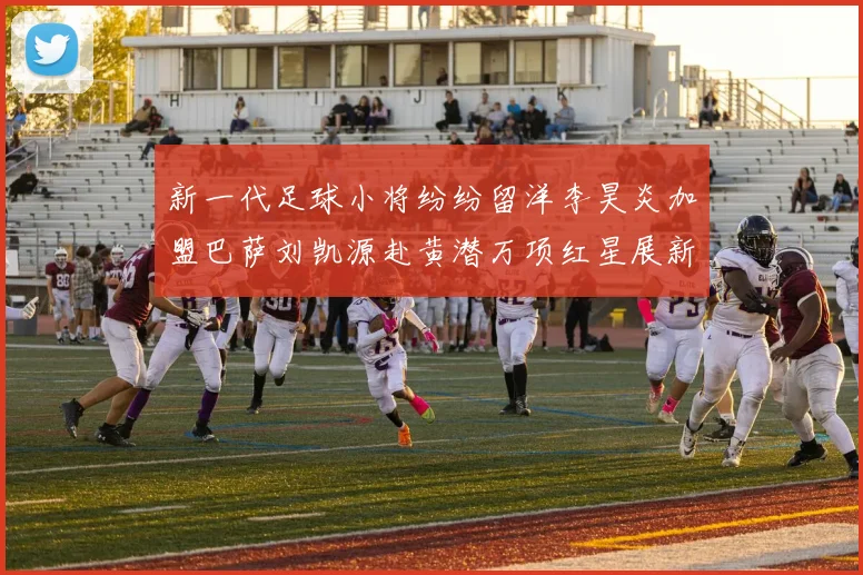 新一代足球小将纷纷留洋李昊炎加盟巴萨刘凯源赴黄潜万项红星展新希望